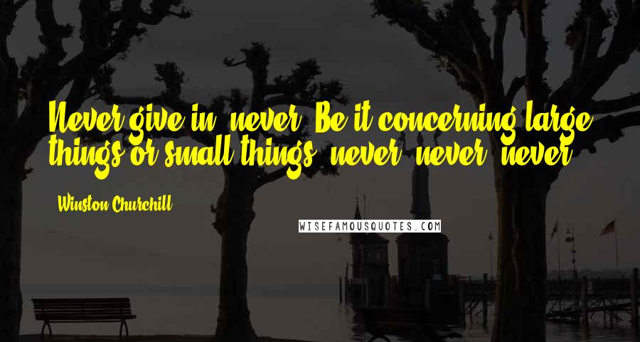 Winston Churchill Quotes: Never give in, never! Be it concerning large things or small things, never, never, never!