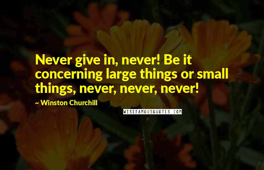 Winston Churchill Quotes: Never give in, never! Be it concerning large things or small things, never, never, never!