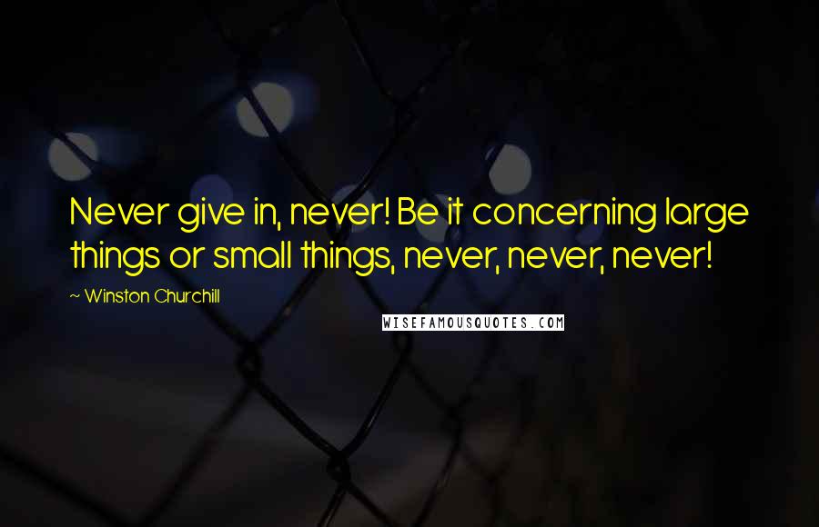 Winston Churchill Quotes: Never give in, never! Be it concerning large things or small things, never, never, never!
