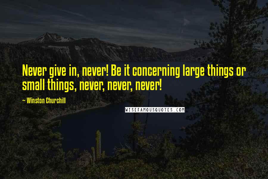 Winston Churchill Quotes: Never give in, never! Be it concerning large things or small things, never, never, never!