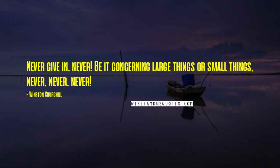 Winston Churchill Quotes: Never give in, never! Be it concerning large things or small things, never, never, never!