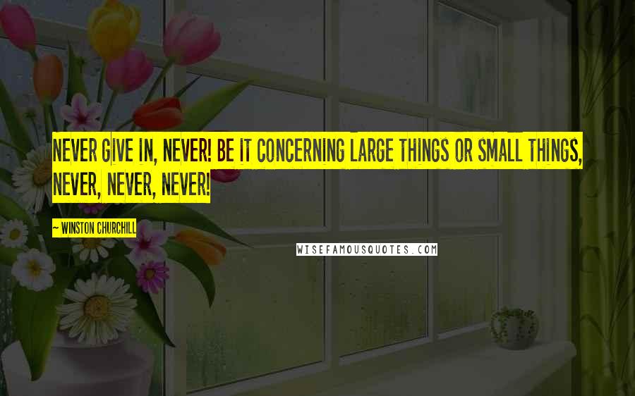 Winston Churchill Quotes: Never give in, never! Be it concerning large things or small things, never, never, never!