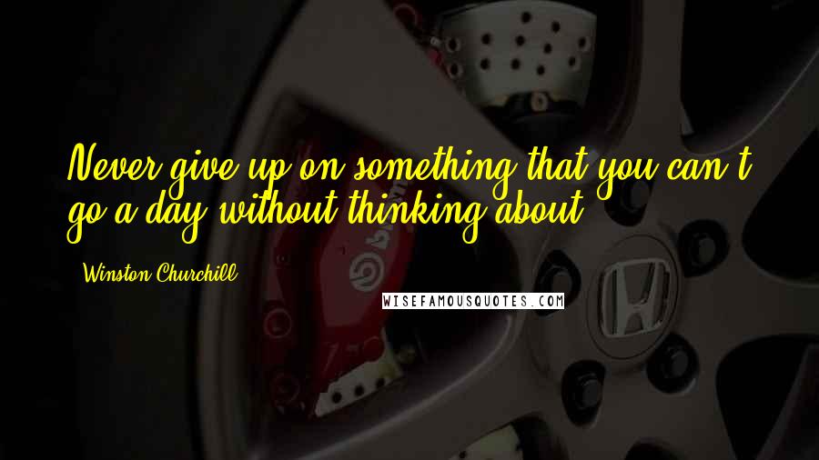 Winston Churchill Quotes: Never give up on something that you can't go a day without thinking about.