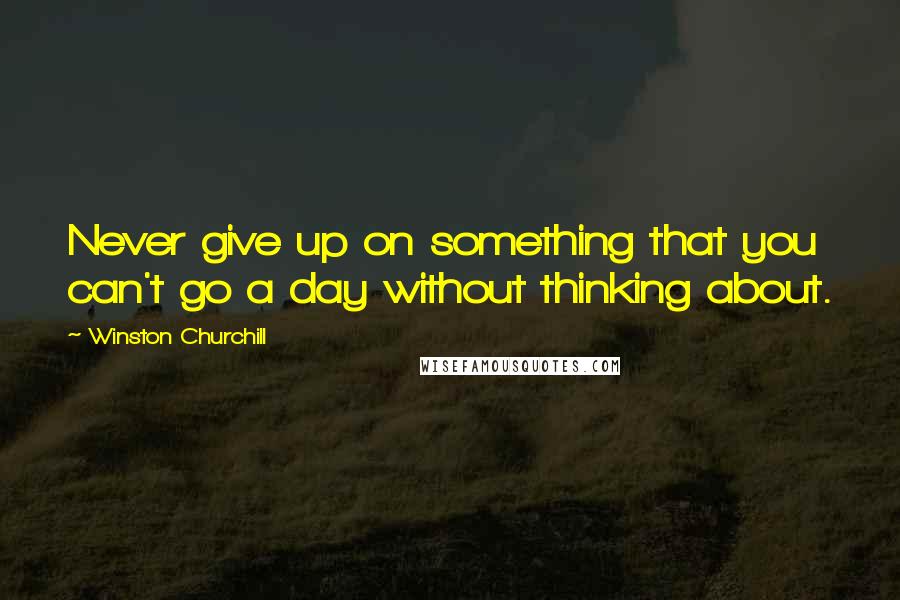 Winston Churchill Quotes: Never give up on something that you can't go a day without thinking about.