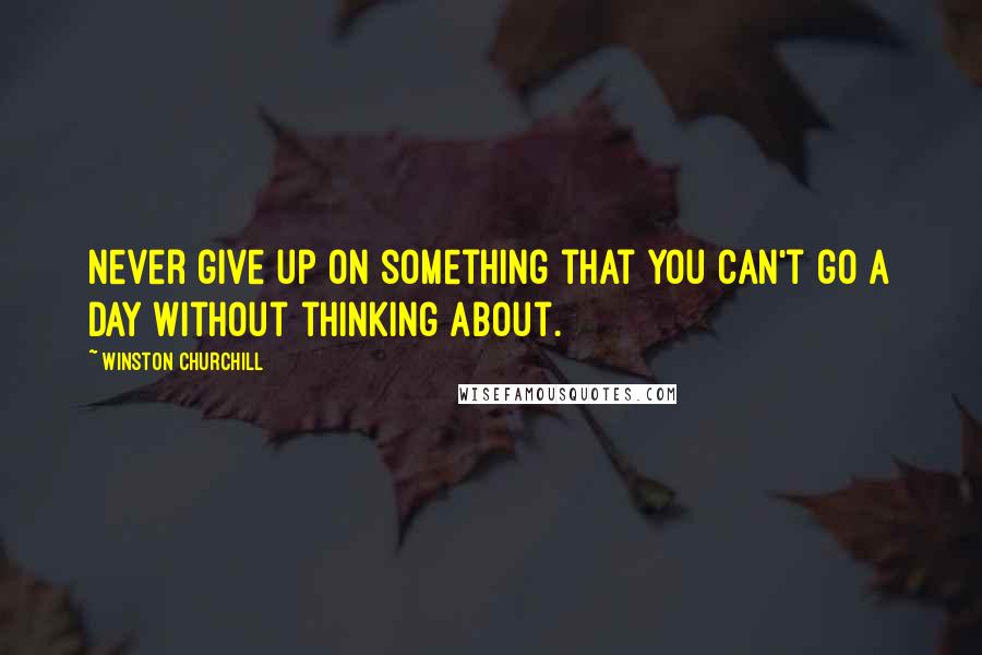 Winston Churchill Quotes: Never give up on something that you can't go a day without thinking about.