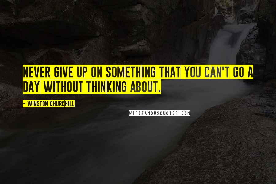 Winston Churchill Quotes: Never give up on something that you can't go a day without thinking about.