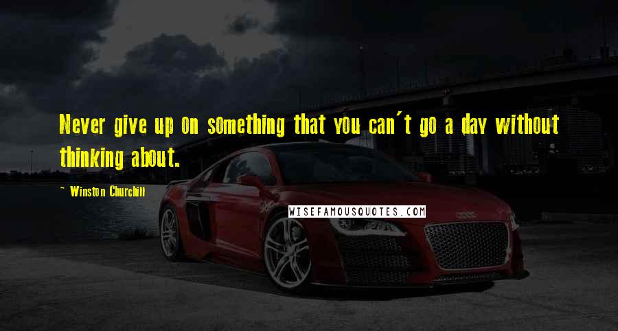 Winston Churchill Quotes: Never give up on something that you can't go a day without thinking about.