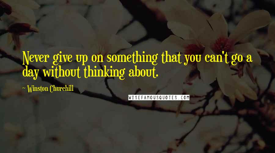 Winston Churchill Quotes: Never give up on something that you can't go a day without thinking about.
