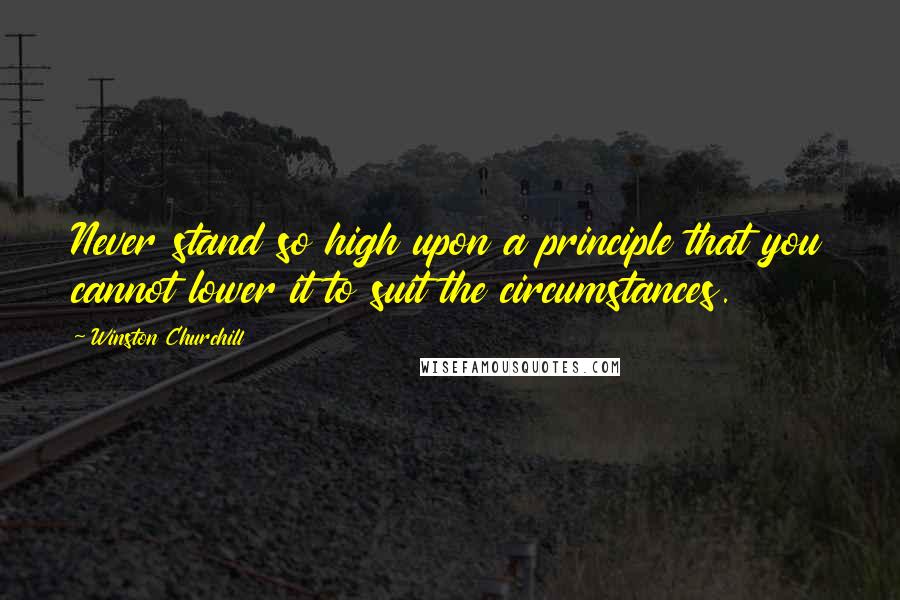 Winston Churchill Quotes: Never stand so high upon a principle that you cannot lower it to suit the circumstances.