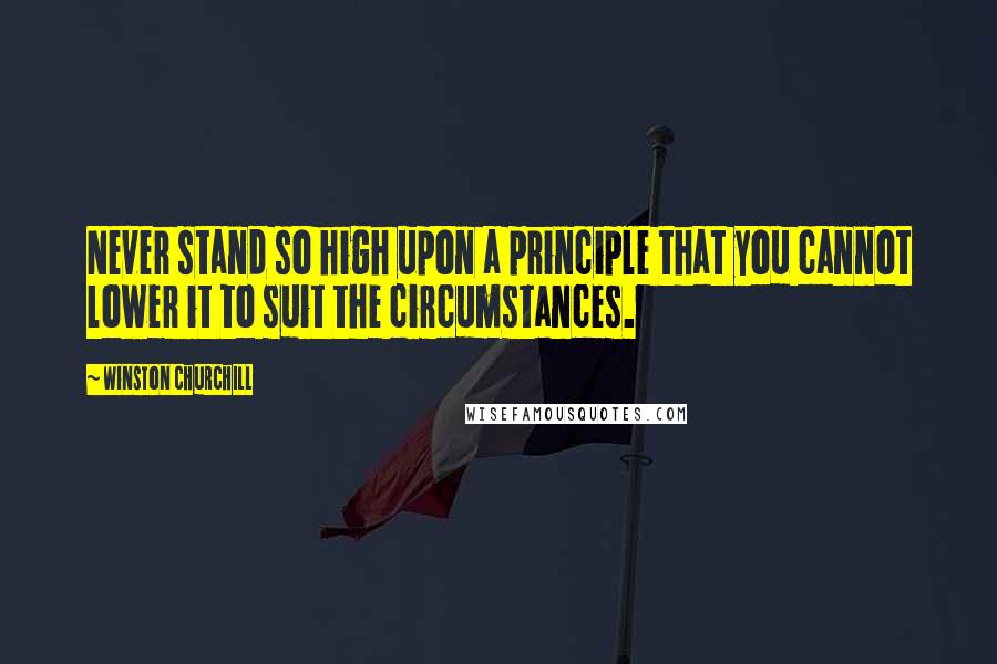 Winston Churchill Quotes: Never stand so high upon a principle that you cannot lower it to suit the circumstances.
