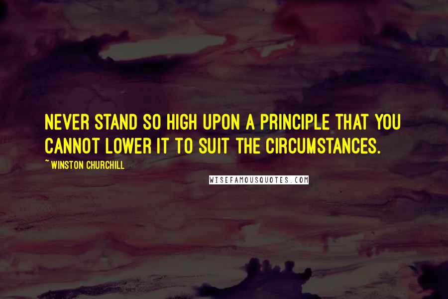Winston Churchill Quotes: Never stand so high upon a principle that you cannot lower it to suit the circumstances.