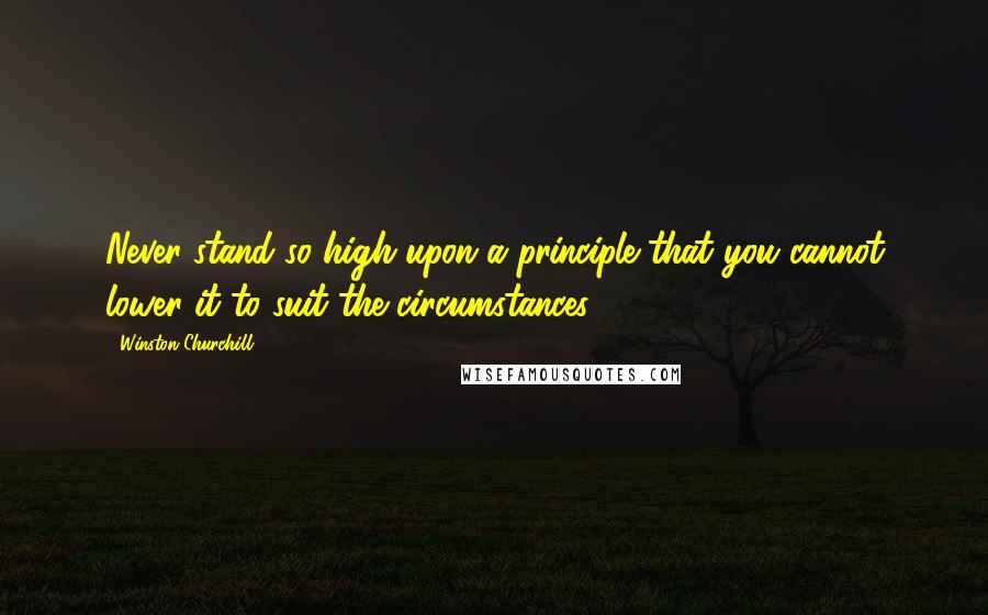 Winston Churchill Quotes: Never stand so high upon a principle that you cannot lower it to suit the circumstances.