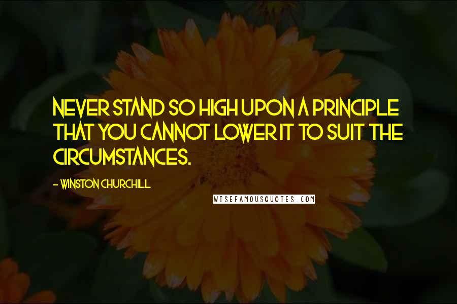 Winston Churchill Quotes: Never stand so high upon a principle that you cannot lower it to suit the circumstances.