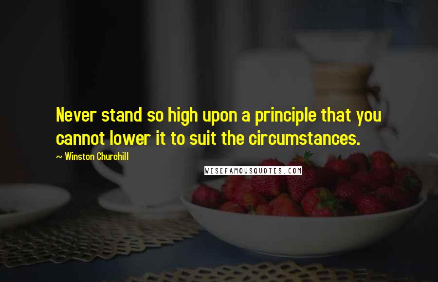 Winston Churchill Quotes: Never stand so high upon a principle that you cannot lower it to suit the circumstances.