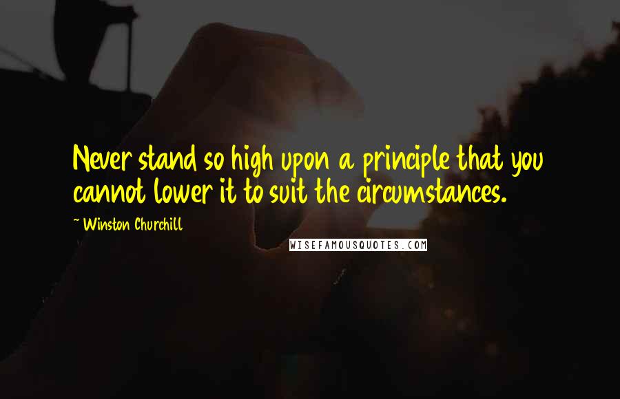Winston Churchill Quotes: Never stand so high upon a principle that you cannot lower it to suit the circumstances.