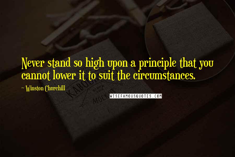 Winston Churchill Quotes: Never stand so high upon a principle that you cannot lower it to suit the circumstances.