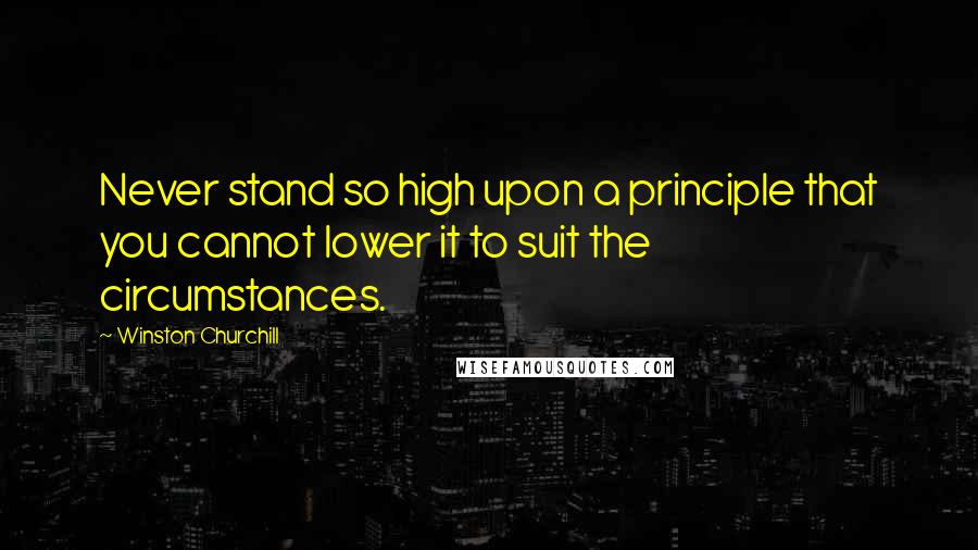 Winston Churchill Quotes: Never stand so high upon a principle that you cannot lower it to suit the circumstances.