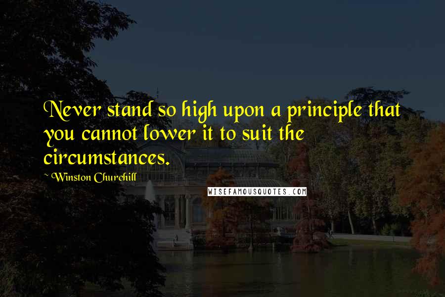 Winston Churchill Quotes: Never stand so high upon a principle that you cannot lower it to suit the circumstances.