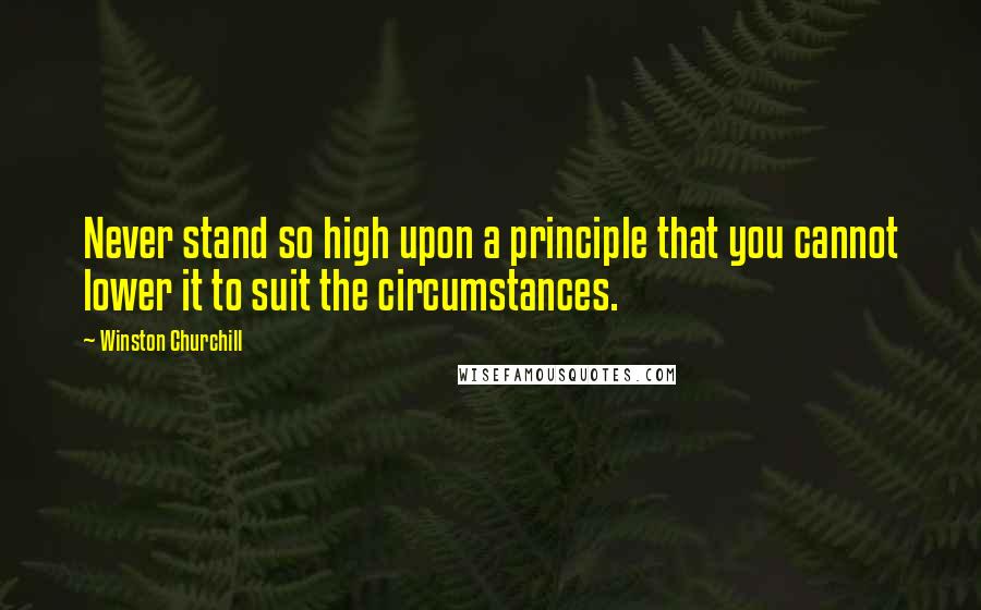 Winston Churchill Quotes: Never stand so high upon a principle that you cannot lower it to suit the circumstances.
