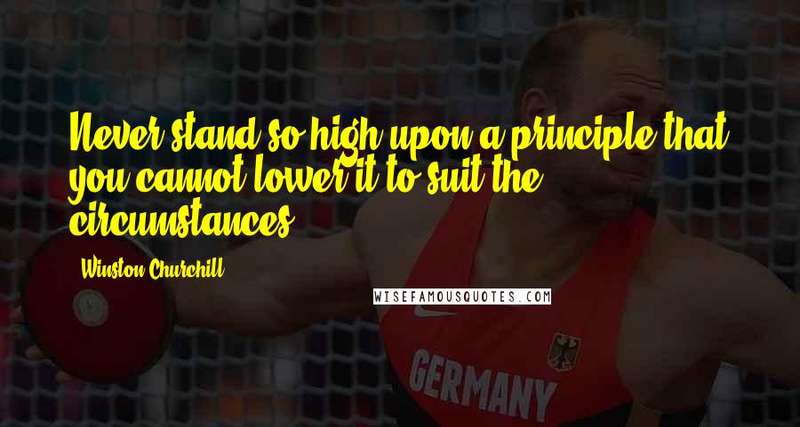Winston Churchill Quotes: Never stand so high upon a principle that you cannot lower it to suit the circumstances.