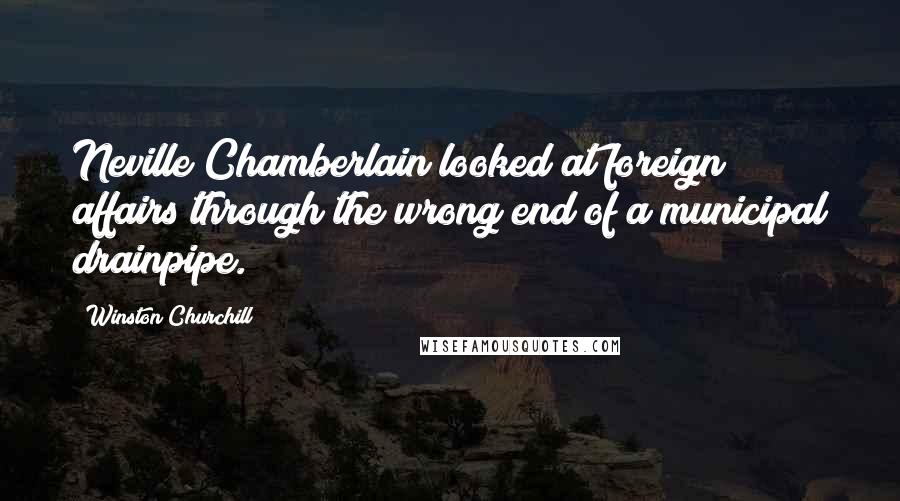 Winston Churchill Quotes: Neville Chamberlain looked at foreign affairs through the wrong end of a municipal drainpipe.