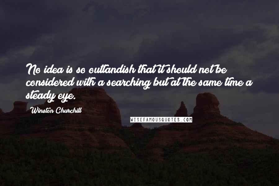 Winston Churchill Quotes: No idea is so outlandish that it should not be considered with a searching but at the same time a steady eye.