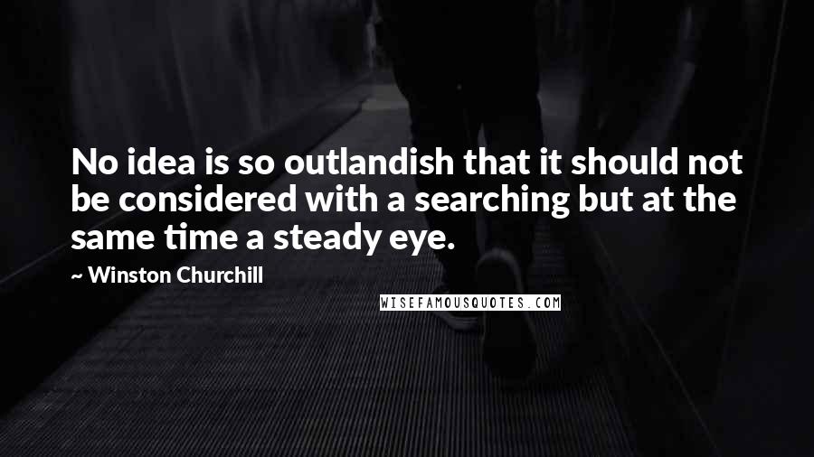 Winston Churchill Quotes: No idea is so outlandish that it should not be considered with a searching but at the same time a steady eye.