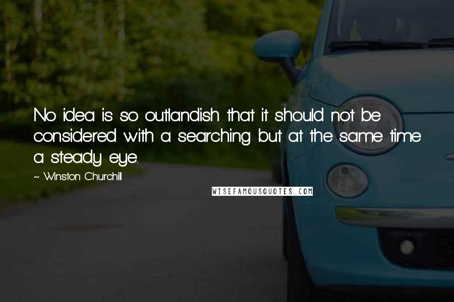 Winston Churchill Quotes: No idea is so outlandish that it should not be considered with a searching but at the same time a steady eye.