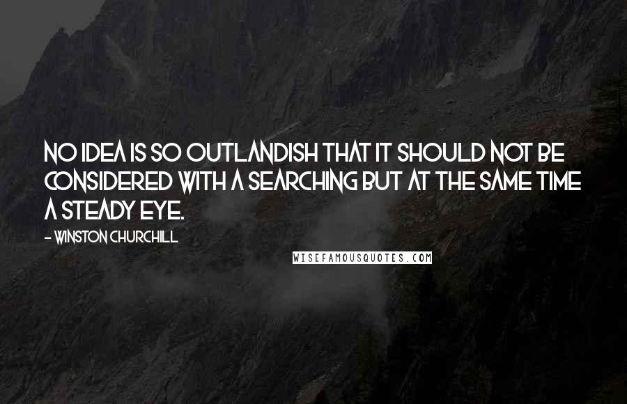 Winston Churchill Quotes: No idea is so outlandish that it should not be considered with a searching but at the same time a steady eye.