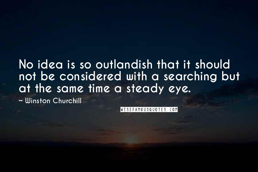 Winston Churchill Quotes: No idea is so outlandish that it should not be considered with a searching but at the same time a steady eye.