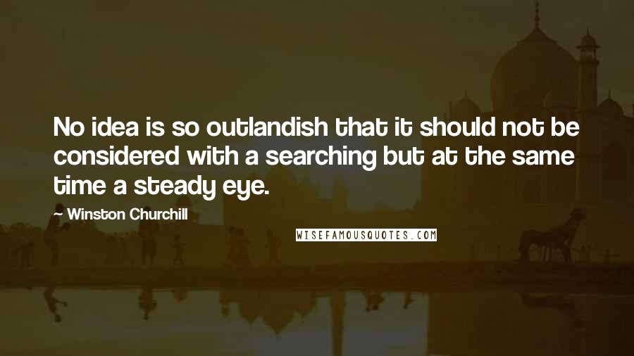 Winston Churchill Quotes: No idea is so outlandish that it should not be considered with a searching but at the same time a steady eye.