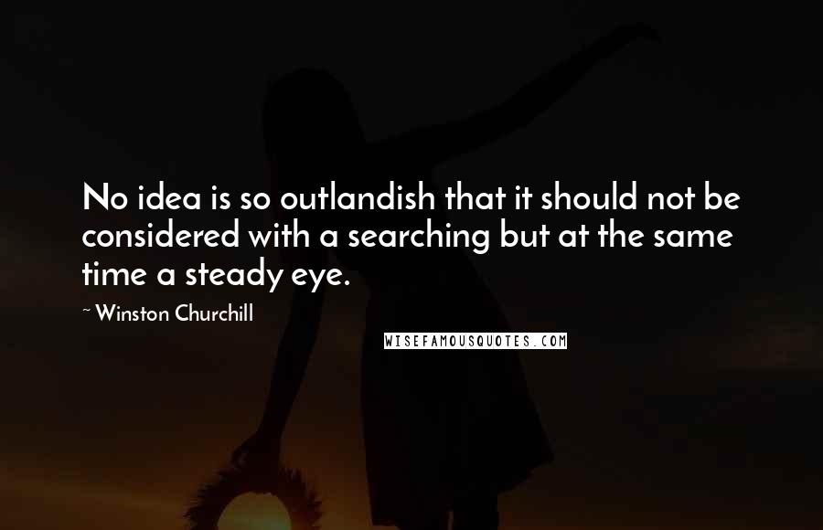 Winston Churchill Quotes: No idea is so outlandish that it should not be considered with a searching but at the same time a steady eye.