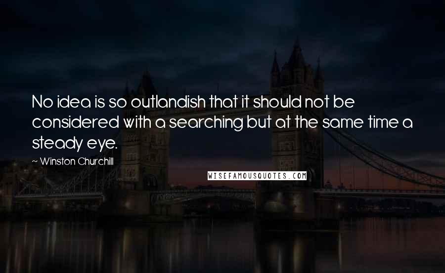 Winston Churchill Quotes: No idea is so outlandish that it should not be considered with a searching but at the same time a steady eye.