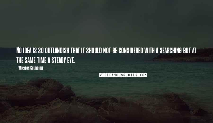 Winston Churchill Quotes: No idea is so outlandish that it should not be considered with a searching but at the same time a steady eye.