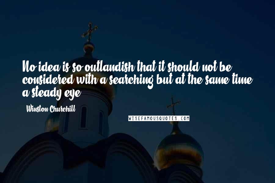 Winston Churchill Quotes: No idea is so outlandish that it should not be considered with a searching but at the same time a steady eye.