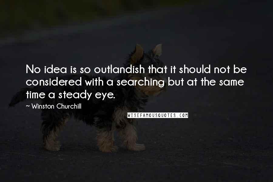 Winston Churchill Quotes: No idea is so outlandish that it should not be considered with a searching but at the same time a steady eye.