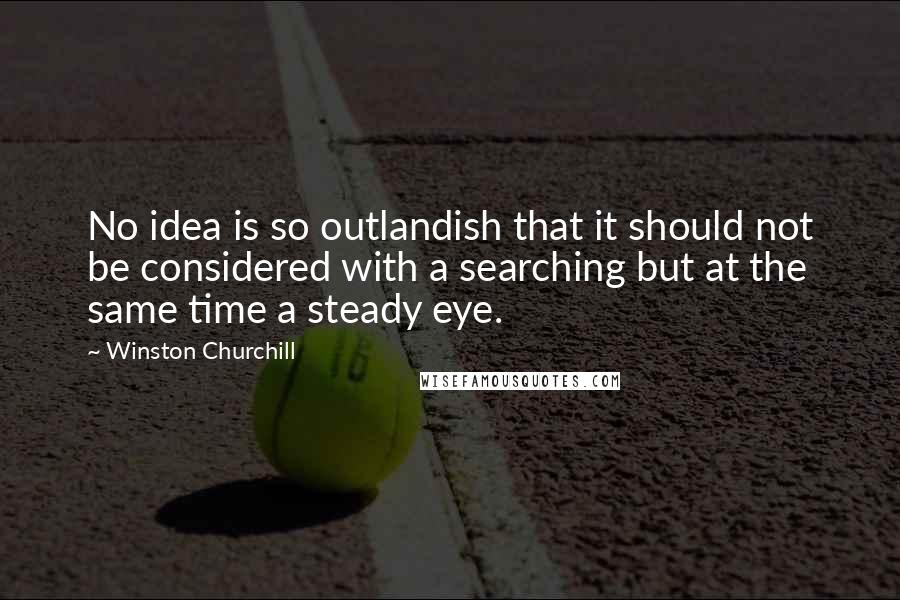 Winston Churchill Quotes: No idea is so outlandish that it should not be considered with a searching but at the same time a steady eye.