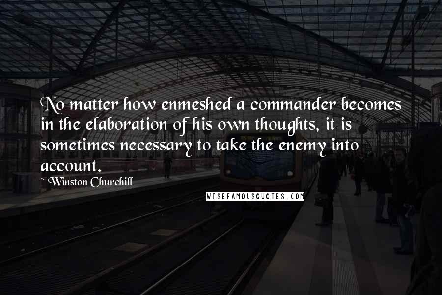 Winston Churchill Quotes: No matter how enmeshed a commander becomes in the elaboration of his own thoughts, it is sometimes necessary to take the enemy into account.