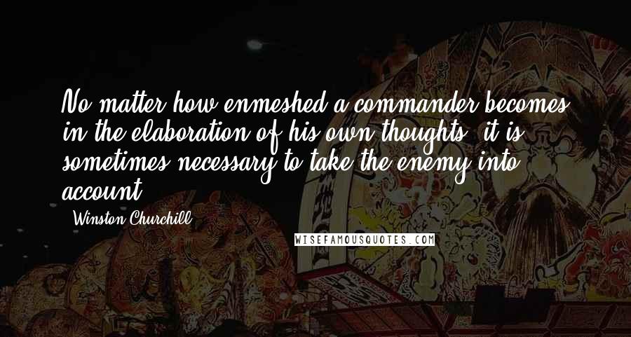 Winston Churchill Quotes: No matter how enmeshed a commander becomes in the elaboration of his own thoughts, it is sometimes necessary to take the enemy into account.