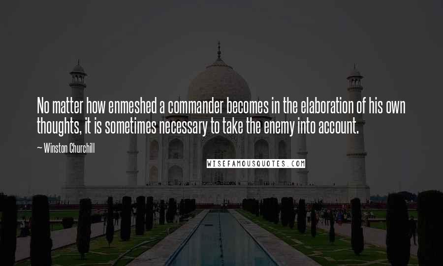Winston Churchill Quotes: No matter how enmeshed a commander becomes in the elaboration of his own thoughts, it is sometimes necessary to take the enemy into account.