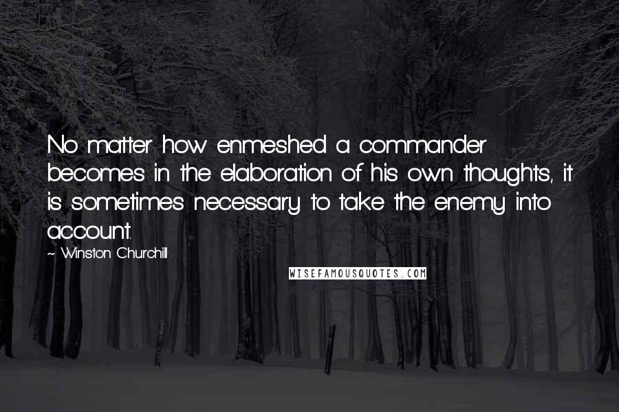 Winston Churchill Quotes: No matter how enmeshed a commander becomes in the elaboration of his own thoughts, it is sometimes necessary to take the enemy into account.