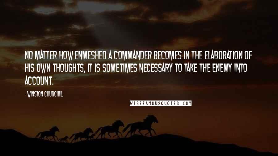 Winston Churchill Quotes: No matter how enmeshed a commander becomes in the elaboration of his own thoughts, it is sometimes necessary to take the enemy into account.