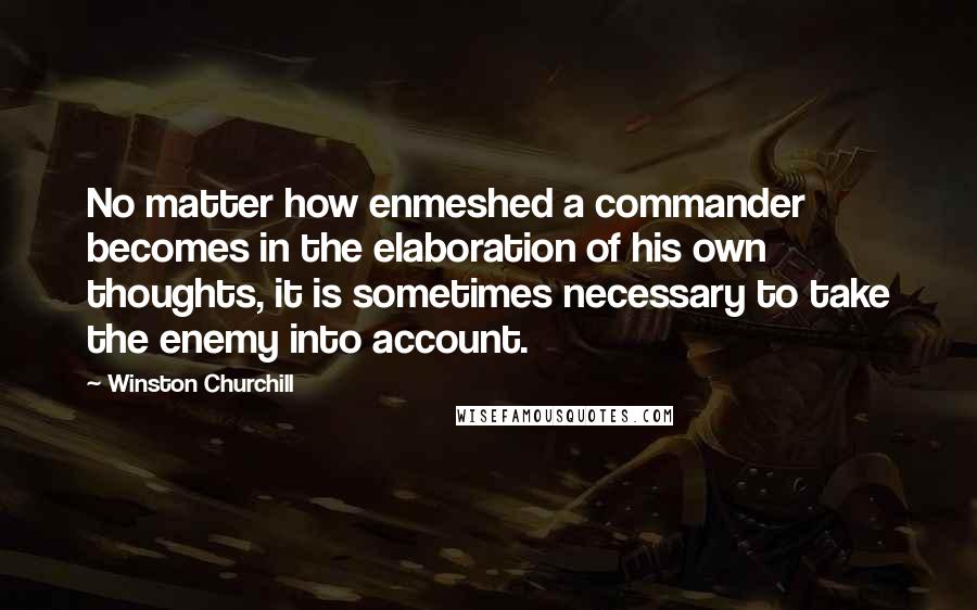Winston Churchill Quotes: No matter how enmeshed a commander becomes in the elaboration of his own thoughts, it is sometimes necessary to take the enemy into account.
