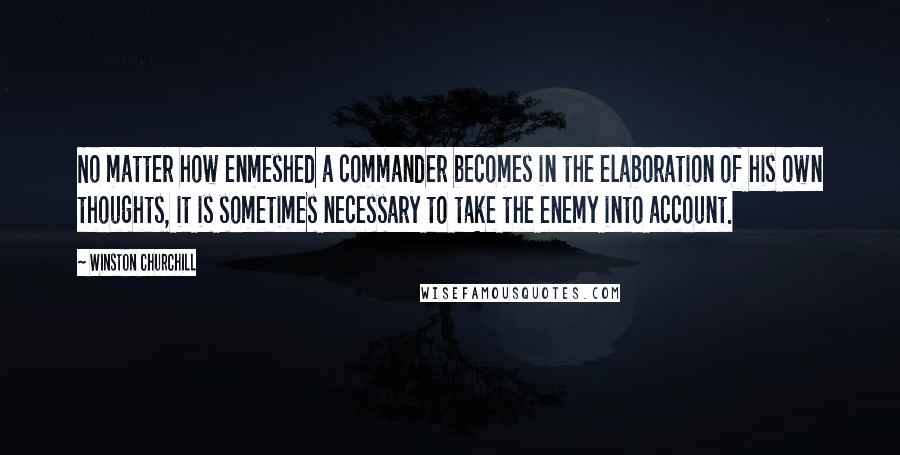 Winston Churchill Quotes: No matter how enmeshed a commander becomes in the elaboration of his own thoughts, it is sometimes necessary to take the enemy into account.