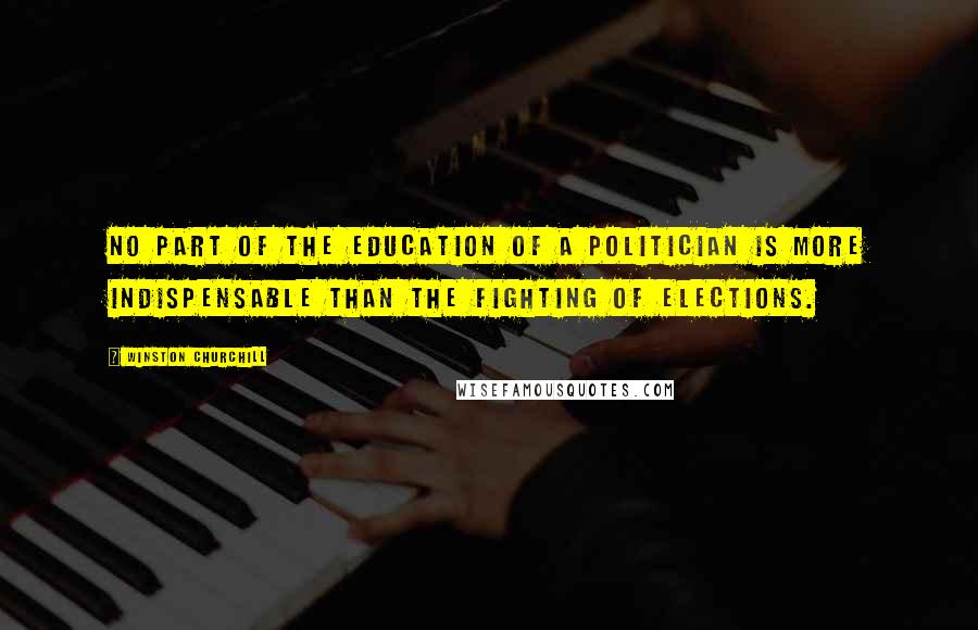 Winston Churchill Quotes: No part of the education of a politician is more indispensable than the fighting of elections.