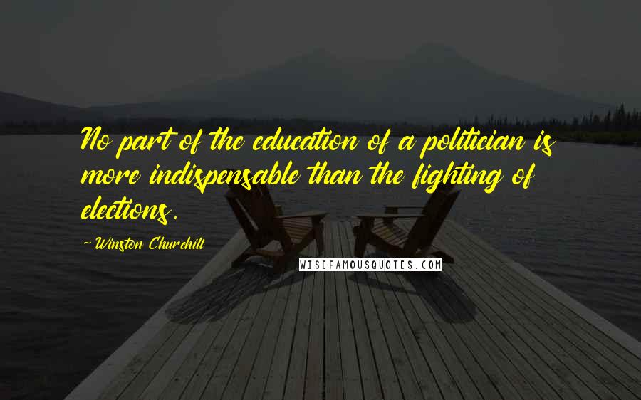 Winston Churchill Quotes: No part of the education of a politician is more indispensable than the fighting of elections.