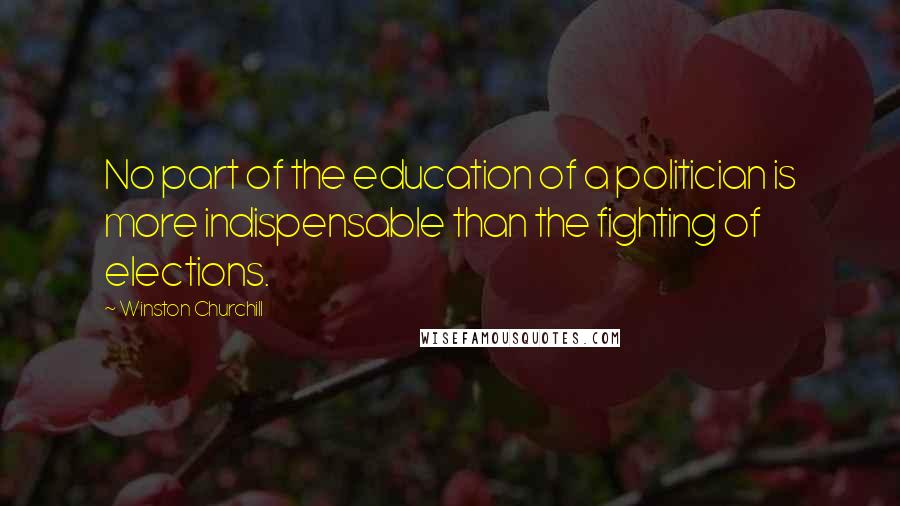 Winston Churchill Quotes: No part of the education of a politician is more indispensable than the fighting of elections.