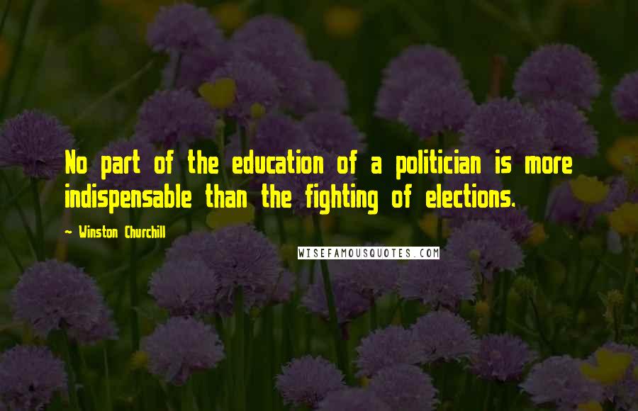 Winston Churchill Quotes: No part of the education of a politician is more indispensable than the fighting of elections.