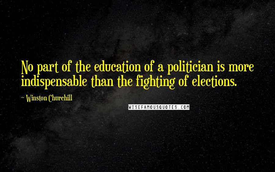 Winston Churchill Quotes: No part of the education of a politician is more indispensable than the fighting of elections.