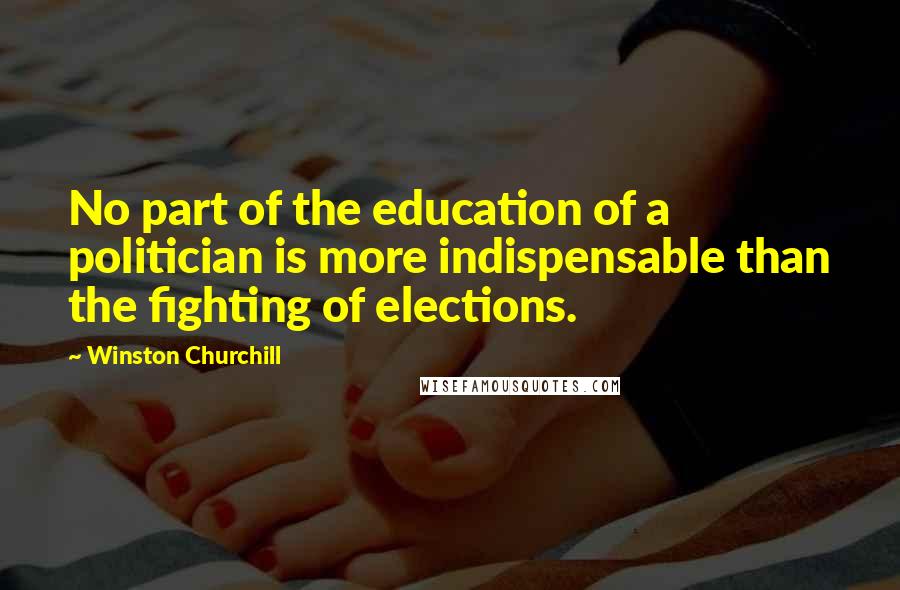 Winston Churchill Quotes: No part of the education of a politician is more indispensable than the fighting of elections.